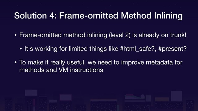 Solution 4: Frame-omitted Method Inlining
• Frame-omitted method inlining (level 2) is already on trunk!

• It's working for limited things like #html_safe?, #present?

• To make it really useful, we need to improve metadata for
methods and VM instructions
