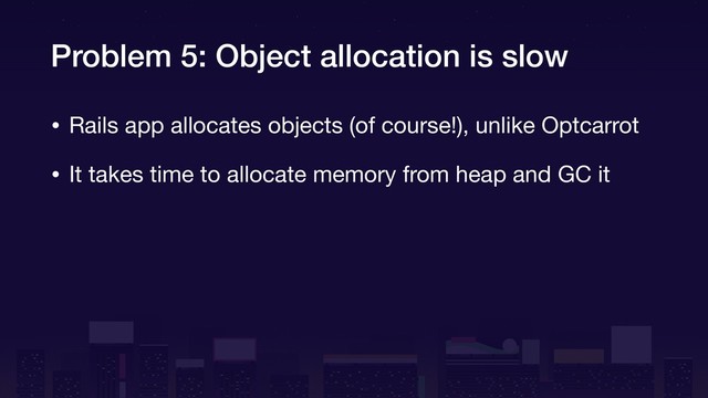 Problem 5: Object allocation is slow
• Rails app allocates objects (of course!), unlike Optcarrot

• It takes time to allocate memory from heap and GC it
