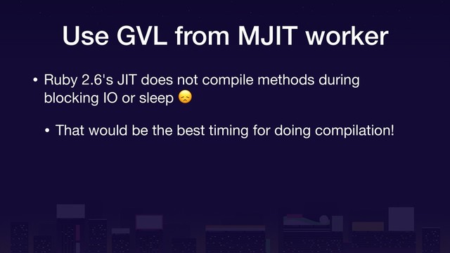 Use GVL from MJIT worker
• Ruby 2.6's JIT does not compile methods during
blocking IO or sleep 

• That would be the best timing for doing compilation!
