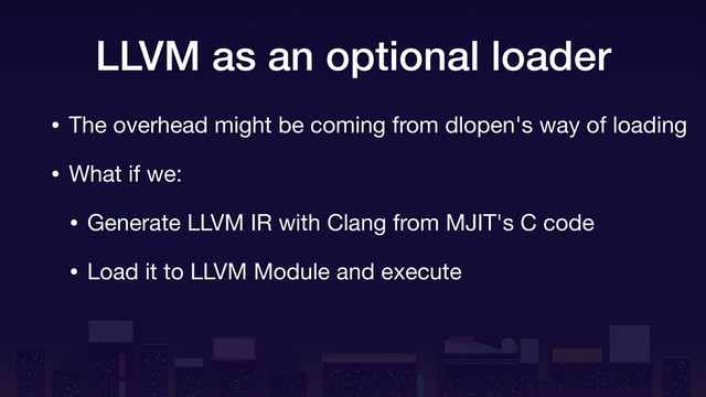 LLVM as an optional loader
• The overhead might be coming from dlopen's way of loading

• What if we:

• Generate LLVM IR with Clang from MJIT's C code

• Load it to LLVM Module and execute
