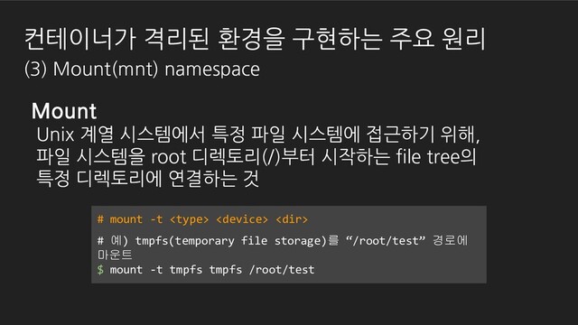 컨테이너가 격리된 환경을 구현하는 주요 원리
(3) Mount(mnt) namespace
Mount
Unix 계열 시스템에서 특정 파일 시스템에 접근하기 위해,
파일 시스템을 root 디렉토리(/)부터 시작하는 file tree의
특정 디렉토리에 연결하는 것
# mount -t   
# 예) tmpfs(temporary file storage)를 “/root/test” 경로에
마운트
$ mount -t tmpfs tmpfs /root/test
