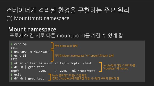 $ echo $$
1111
$ unshare -m /bin/bash
$ echo $$
2222
$ mkdir -p test && mount -t tmpfs tmpfs ./test
$ df -h | grep test
tmpfs 2.0G 0 2.0G 0% /root/test
$ exit
$ df -h | grep test
현재 process ID 출력
격리된 Mount namespace(`-m` option)로 bash 실행
bash 종료하고 파일시스템 확인
결과) `/root/test`에 마운트한 파일 시스템이 보이지 않아야 함
tmpfs(임시 파일 스토리지)를
`/root/test` 에 mount
Mount namespace
프로세스 간 서로 다른 mount point를 가질 수 있게 함
컨테이너가 격리된 환경을 구현하는 주요 원리
(3) Mount(mnt) namespace
