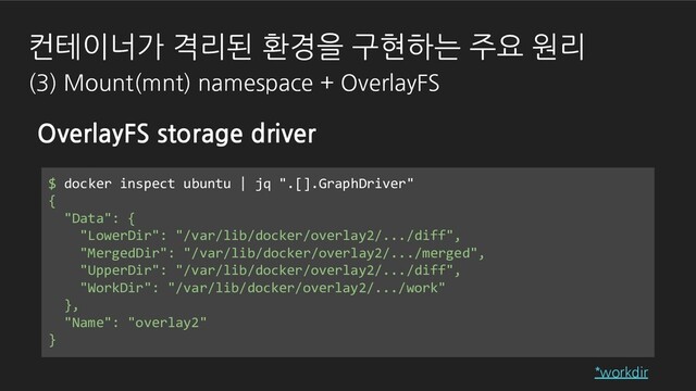 OverlayFS storage driver
$ docker inspect ubuntu | jq ".[].GraphDriver"
{
"Data": {
"LowerDir": "/var/lib/docker/overlay2/.../diff",
"MergedDir": "/var/lib/docker/overlay2/.../merged",
"UpperDir": "/var/lib/docker/overlay2/.../diff",
"WorkDir": "/var/lib/docker/overlay2/.../work"
},
"Name": "overlay2"
}
*workdir
컨테이너가 격리된 환경을 구현하는 주요 원리
(3) Mount(mnt) namespace + OverlayFS
