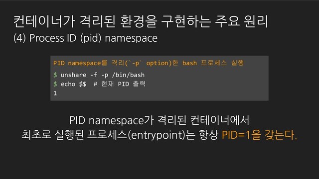 PID namespace를 격리(`-p` option)한 bash 프로세스 실행
$ unshare -f -p /bin/bash
$ echo $$ # 현재 PID 출력
1
PID namespace가 격리된 컨테이너에서
최초로 실행된 프로세스(entrypoint)는 항상 PID=1을 갖는다.
컨테이너가 격리된 환경을 구현하는 주요 원리
(4) Process ID (pid) namespace
