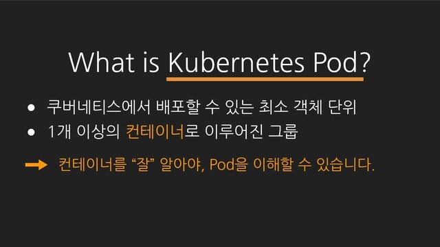 What is Kubernetes Pod?
● 쿠버네티스에서 배포할 수 있는 최소 객체 단위
● 1개 이상의 컨테이너로 이루어진 그룹
컨테이너를 “잘” 알아야, Pod을 이해할 수 있습니다.
