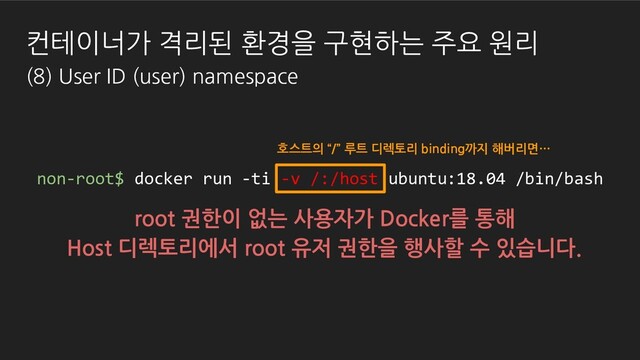 root 권한이 없는 사용자가 Docker를 통해
Host 디렉토리에서 root 유저 권한을 행사할 수 있습니다.
non-root$ docker run -ti -v /:/host ubuntu:18.04 /bin/bash
호스트의 “/” 루트 디렉토리 binding까지 해버리면…
컨테이너가 격리된 환경을 구현하는 주요 원리
(8) User ID (user) namespace

