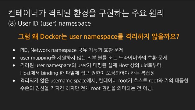 그럼 왜 Docker는 user namespace를 격리하지 않을까요?
● PID, Network namespace 공유 기능과 호환 문제
● user mapping을 지원하지 않는 외부 볼륨 또는 드라이버와의 호환 문제
● 격리된 user namespace의 user가 매핑된 실제 Host 상의 uid로부터,
Host에서 binding 한 파일에 접근 권한이 보장되어야 하는 복잡성
● 격리되지 않은 username space에서, 컨테이너 root가 호스트 root와 거의 대등한
수준의 권한을 가지긴 하지만 전체 root 권한을 의미하는 건 아님.
컨테이너가 격리된 환경을 구현하는 주요 원리
(8) User ID (user) namespace

