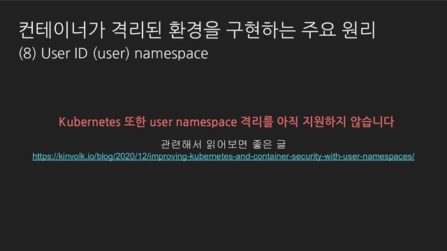 Kubernetes 또한 user namespace 격리를 아직 지원하지 않습니다
관련해서 읽어보면 좋은 글
https://kinvolk.io/blog/2020/12/improving-kubernetes-and-container-security-with-user-namespaces/
컨테이너가 격리된 환경을 구현하는 주요 원리
(8) User ID (user) namespace
