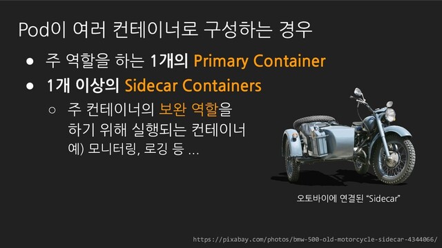 https://pixabay.com/photos/bmw-500-old-motorcycle-sidecar-4344066/
● 주 역할을 하는 1개의 Primary Container
● 1개 이상의 Sidecar Containers
○ 주 컨테이너의 보완 역할을
하기 위해 실행되는 컨테이너
예) 모니터링, 로깅 등 ...
Pod이 여러 컨테이너로 구성하는 경우
https://pixabay.com/photos/bmw-500-old-motorcycle-sidecar-4344066/
오토바이에 연결된 “Sidecar”
