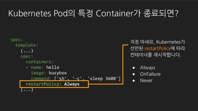 Kubernetes Pod의 특정 Container가 종료되면?
spec:
template:
(...)
spec:
containers:
- name: hello
image: busybox
command: ['sh', '-c', 'sleep 3600']
restartPolicy: Always
(...)
걱정 마세요, Kubernetes가
선언된 restartPolicy에 따라
컨테이너를 재시작합니다.
● Always
● OnFailure
● Never
