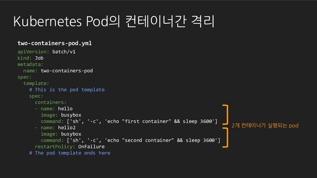 Kubernetes Pod의 컨테이너간 격리
apiVersion: batch/v1
kind: Job
metadata:
name: two-containers-pod
spec:
template:
# This is the pod template
spec:
containers:
- name: hello
image: busybox
command: ['sh', '-c', 'echo "first container" && sleep 3600']
- name: hello2
image: busybox
command: ['sh', '-c', 'echo "second container" && sleep 3600']
restartPolicy: OnFailure
# The pod template ends here
2개 컨테이너가 실행되는 pod
two-containers-pod.yml
