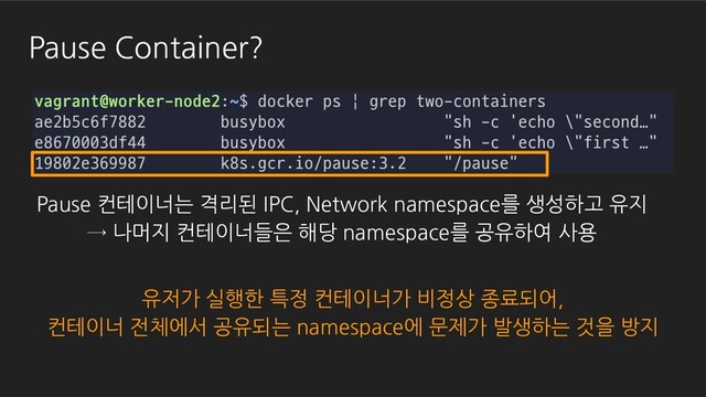 Pause Container?
Pause 컨테이너는 격리된 IPC, Network namespace를 생성하고 유지
→ 나머지 컨테이너들은 해당 namespace를 공유하여 사용
유저가 실행한 특정 컨테이너가 비정상 종료되어,
컨테이너 전체에서 공유되는 namespace에 문제가 발생하는 것을 방지
