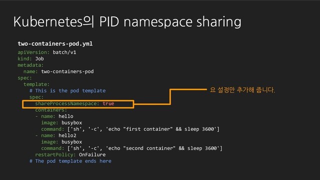 Kubernetes의 PID namespace sharing
apiVersion: batch/v1
kind: Job
metadata:
name: two-containers-pod
spec:
template:
# This is the pod template
spec:
shareProcessNamespace: true
containers:
- name: hello
image: busybox
command: ['sh', '-c', 'echo "first container" && sleep 3600']
- name: hello2
image: busybox
command: ['sh', '-c', 'echo "second container" && sleep 3600']
restartPolicy: OnFailure
# The pod template ends here
two-containers-pod.yml
요 설정만 추가해 줍니다.
