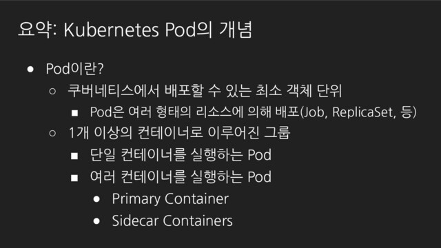 요약: Kubernetes Pod의 개념
● Pod이란?
○ 쿠버네티스에서 배포할 수 있는 최소 객체 단위
■ Pod은 여러 형태의 리소스에 의해 배포(Job, ReplicaSet, 등)
○ 1개 이상의 컨테이너로 이루어진 그룹
■ 단일 컨테이너를 실행하는 Pod
■ 여러 컨테이너를 실행하는 Pod
● Primary Container
● Sidecar Containers
