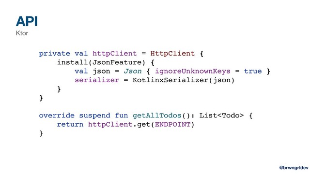 API
Ktor
private val httpClient = HttpClient {
install(JsonFeature) {
val json = Json { ignoreUnknownKeys = true }
serializer = KotlinxSerializer(json)
}
}
override suspend fun getAllTodos(): List {
return httpClient.get(ENDPOINT)
}
@brwngrldev
