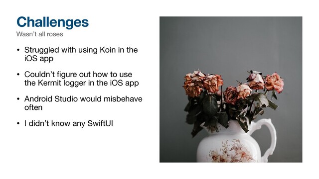 Wasn’t all roses
• Struggled with using Koin in the
iOS app

• Couldn’t ﬁgure out how to use
the Kermit logger in the iOS app

• Android Studio would misbehave
often

• I didn’t know any SwiftUI
Challenges
