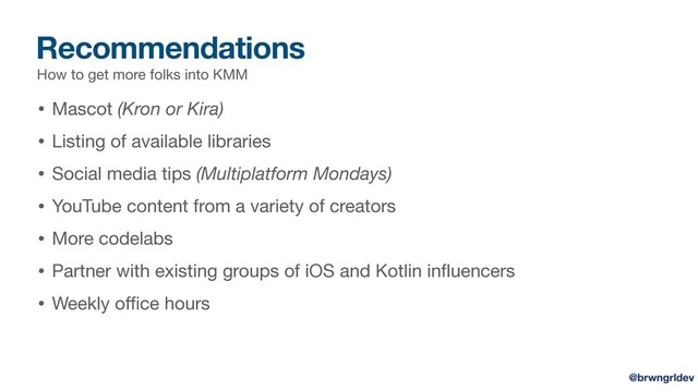 Recommendations
How to get more folks into KMM
• Mascot (Kron or Kira)

• Listing of available libraries

• Social media tips (Multiplatform Mondays)

• YouTube content from a variety of creators

• More codelabs

• Partner with existing groups of iOS and Kotlin inﬂuencers

• Weekly oﬃce hours
@brwngrldev
