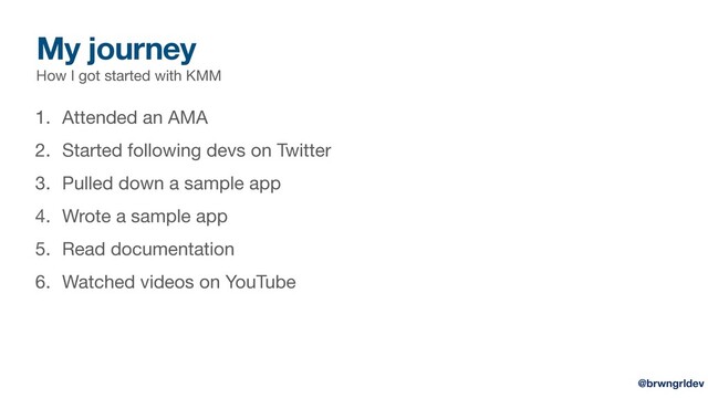 My journey
How I got started with KMM
1. Attended an AMA

2. Started following devs on Twitter

3. Pulled down a sample app

4. Wrote a sample app

5. Read documentation

6. Watched videos on YouTube
@brwngrldev
