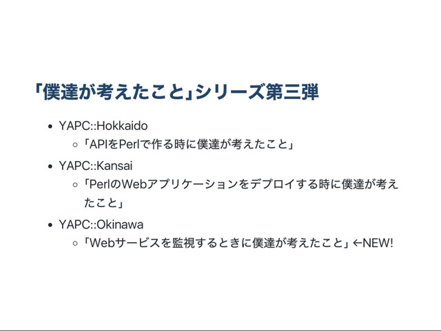 ｢
僕達が考えたこと｣
シリー
ズ第三弾
YAPC::Hokkaido
｢API
をPerl
で作る時に僕達が考えたこと｣
YAPC::Kansai
｢Perl
のWeb
アプリケー
ションをデプロイする時に僕達が考え
たこと｣
YAPC::Okinawa
｢Web
サー
ビスを監視するときに僕達が考えたこと｣ ←NEW!
