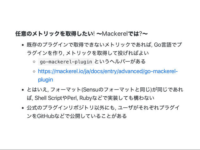 任意のメトリックを取得したい! ～Mackerel
では?～
既存のプラグインで取得できないメトリックであれば, Go
言語でプ
ラグインを作り,
メトリックを取得して投げればよい
g
o
-
m
a
c
k
e
r
e
l
-
p
l
u
g
i
n
というヘルパー
がある
https://mackerel.io/ja/docs/entry/advanced/go‑mackerel‑
plugin
とはいえ,
フォー
マット(Sensu
のフォー
マットと同じ)
が同じであれ
ば, Shell Script
やPerl, Ruby
などで実装しても構わない
公式のプラグインリポジトリ以外にも,
ユー
ザがそれぞれプラグイ
ンをGitHub
などで公開していることがある
