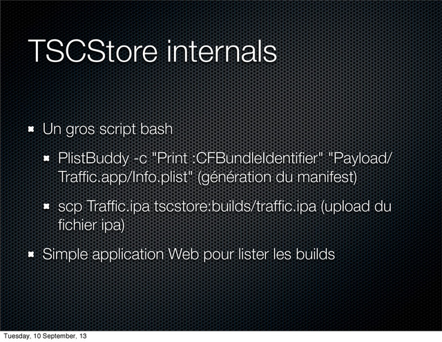 TSCStore internals
Un gros script bash
PlistBuddy -c "Print :CFBundleIdentiﬁer" "Payload/
Trafﬁc.app/Info.plist" (génération du manifest)
scp Trafﬁc.ipa tscstore:builds/trafﬁc.ipa (upload du
ﬁchier ipa)
Simple application Web pour lister les builds
Tuesday, 10 September, 13
