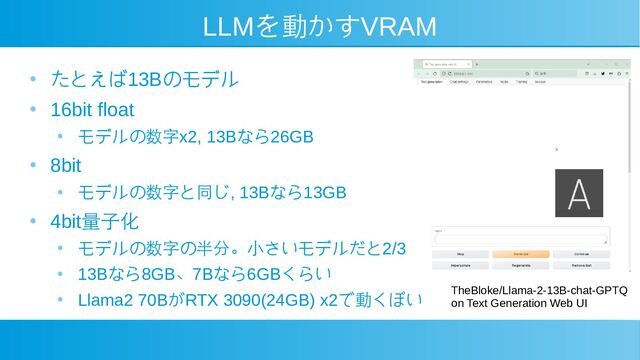 LLMを動かすVRAM
● たとえば13Bのモデル
●
16bit float
● モデルの数字x2, 13Bなら26GB
●
8bit
● モデルの数字と同じ, 13Bなら13GB
●
4bit量子化
● モデルの数字の半分。小さいモデルだと2/3
●
13Bなら8GB、7Bなら6GBくらい
●
Llama2 70BがRTX 3090(24GB) x2で動くぽい TheBloke/Llama-2-13B-chat-GPTQ
on Text Generation Web UI
