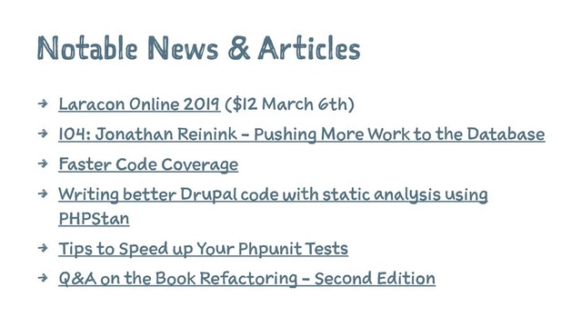 Notable News & Articles
4 Laracon Online 2019 ($12 March 6th)
4 104: Jonathan Reinink - Pushing More Work to the Database
4 Faster Code Coverage
4 Writing better Drupal code with static analysis using
PHPStan
4 Tips to Speed up Your Phpunit Tests
4 Q&A on the Book Refactoring - Second Edition
