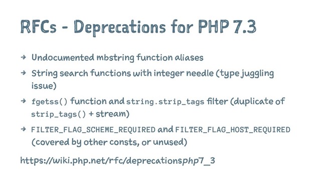 RFCs - Deprecations for PHP 7.3
4 Undocumented mbstring function aliases
4 String search functions with integer needle (type juggling
issue)
4 fgetss() function and string.strip_tags filter (duplicate of
strip_tags() + stream)
4 FILTER_FLAG_SCHEME_REQUIRED and FILTER_FLAG_HOST_REQUIRED
(covered by other consts, or unused)
https://wiki
.php.net/rfc/deprecationsphp7_3
