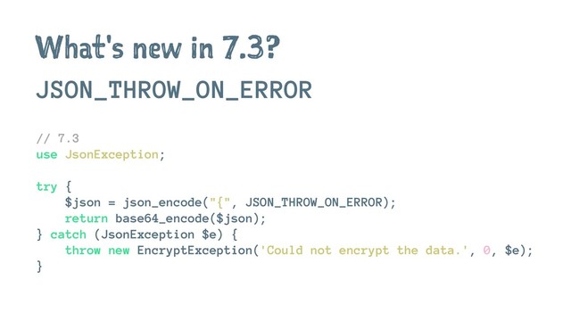 What's new in 7.3?
JSON_THROW_ON_ERROR
// 7.3
use JsonException;
try {
$json = json_encode("{", JSON_THROW_ON_ERROR);
return base64_encode($json);
} catch (JsonException $e) {
throw new EncryptException('Could not encrypt the data.', 0, $e);
}

