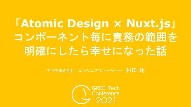 「Atomic Design × Nuxt.js」
コンポーネント毎に責務の範囲を
明確にしたら幸せになった話
アウモ株式会社 エンジニアマネージャー 村田 翔
