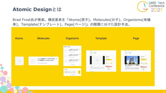 6
Brad Frost氏が発案。構成要素を「Atoms(原子)、Molecules(分子)、Organisms(有機
体)、Template(テンプレート)、Page(ページ)」の階層に分けた設計手法。
Atomic Designとは
