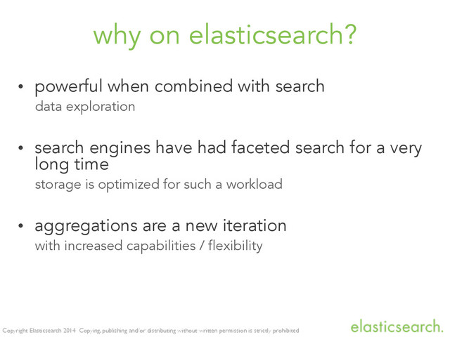 Copyright Elasticsearch 2014 Copying, publishing and/or distributing without written permission is strictly prohibited
why on elasticsearch?
• powerful when combined with search
data exploration
• search engines have had faceted search for a very
long time
storage is optimized for such a workload
• aggregations are a new iteration
with increased capabilities / flexibility
