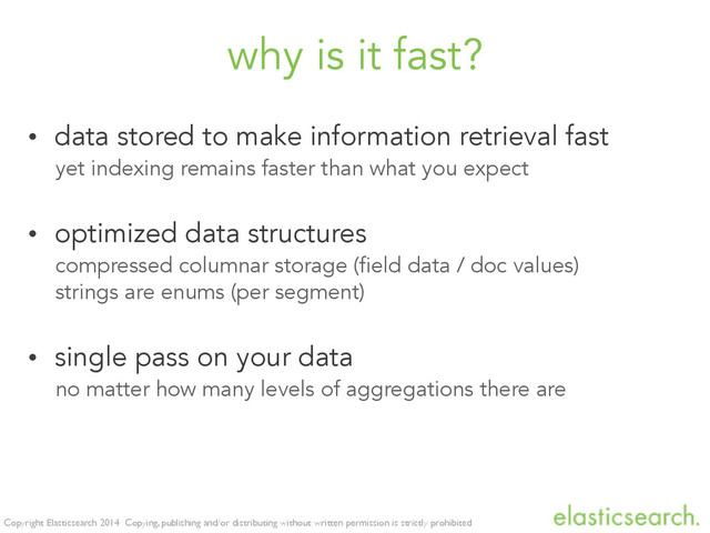 Copyright Elasticsearch 2014 Copying, publishing and/or distributing without written permission is strictly prohibited
why is it fast?
• data stored to make information retrieval fast
yet indexing remains faster than what you expect
• optimized data structures
compressed columnar storage (field data / doc values)
strings are enums (per segment)
• single pass on your data
no matter how many levels of aggregations there are
