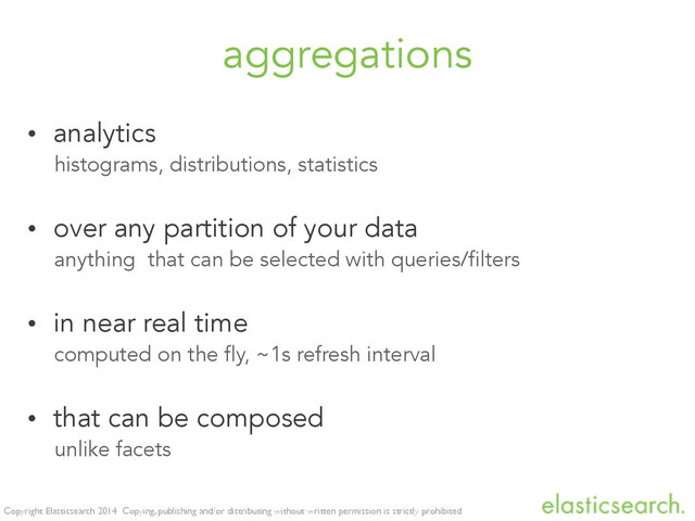 Copyright Elasticsearch 2014 Copying, publishing and/or distributing without written permission is strictly prohibited
aggregations
• analytics
histograms, distributions, statistics
• over any partition of your data
anything that can be selected with queries/filters
• in near real time
computed on the fly, ~1s refresh interval
• that can be composed
unlike facets

