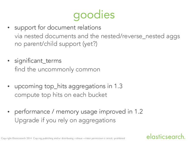 Copyright Elasticsearch 2014 Copying, publishing and/or distributing without written permission is strictly prohibited
goodies
• support for document relations
via nested documents and the nested/reverse_nested aggs
no parent/child support (yet?)
• significant_terms
find the uncommonly common
• upcoming top_hits aggregations in 1.3
compute top hits on each bucket
• performance / memory usage improved in 1.2
Upgrade if you rely on aggregations
