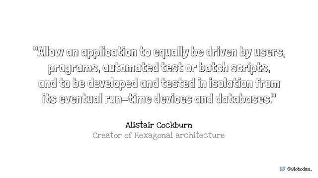 @slobodan_
"Allow an application to equally be driven by users,
programs, automated test or batch scripts,
and to be developed and tested in isolation from
its eventual run-time devices and databases."
Alistair Cockburn 
Creator of Hexagonal architecture
