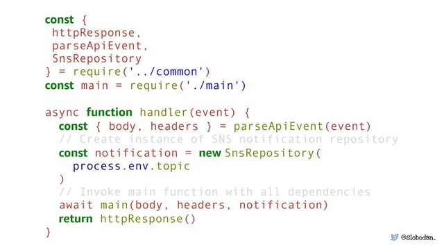 @slobodan_
const { 
httpResponse,
parseApiEvent, 
SnsRepository 
} = require('../common') 
const main = require('./main') 
async function handler(event) {
const { body, headers } = parseApiEvent(event)
// Create instance of SNS notification repository 
const notification = new SnsRepository( 
process.env.topic
)
// Invoke main function with all dependencies 
await main(body, headers, notification) 
return httpResponse() 
}
