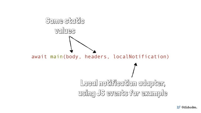 @slobodan_
await main(body, headers, localNotification)
Local notification adapter,
using JS events for example
Some static
values
