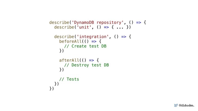 @slobodan_
describe('DynamoDB repository', () => {
describe('unit', () => { ... })
describe('integration', () => {
beforeAll(() => {
// Create test DB
})
afterAll(() => {
// Destroy test DB
})
// Tests
})
})
