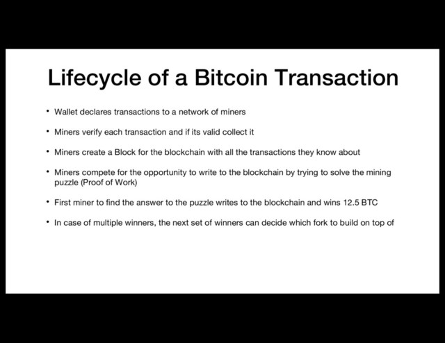 Lifecycle of a Bitcoin Transaction
• Wallet declares transactions to a network of miners
• Miners verify each transaction and if its valid collect it
• Miners create a Block for the blockchain with all the transactions they know about
• Miners compete for the opportunity to write to the blockchain by trying to solve the mining
puzzle (Proof of Work)
• First miner to find the answer to the puzzle writes to the blockchain and wins 12.5 BTC
• In case of multiple winners, the next set of winners can decide which fork to build on top of
