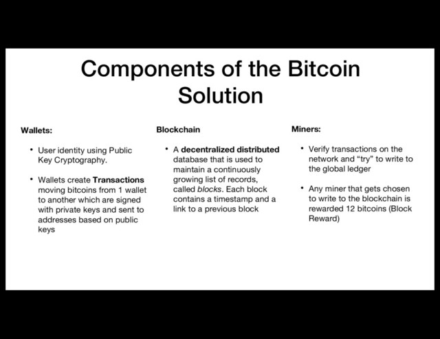 Components of the Bitcoin
Solution
Wallets:
• User identity using Public
Key Cryptography.
• Wallets create Transactions
moving bitcoins from 1 wallet
to another which are signed
with private keys and sent to
addresses based on public
keys
Miners:
• Verify transactions on the
network and “try” to write to
the global ledger
• Any miner that gets chosen
to write to the blockchain is
rewarded 12 bitcoins (Block
Reward)
Blockchain
• A decentralized distributed
database that is used to
maintain a continuously
growing list of records,
called blocks. Each block
contains a timestamp and a
link to a previous block
