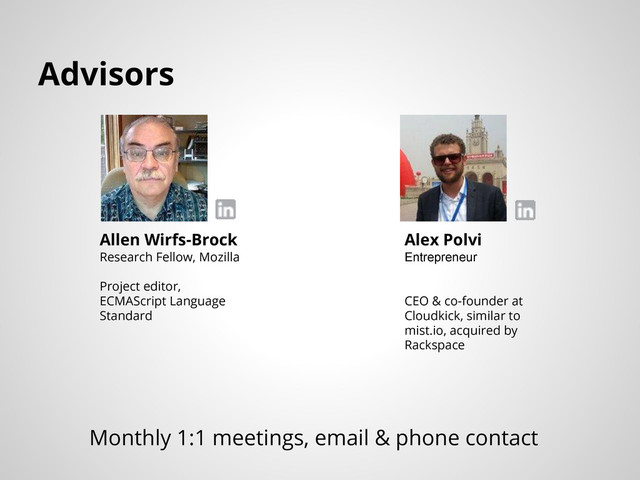 Advisors
Allen Wirfs-Brock
Research Fellow, Mozilla
Project editor,
ECMAScript Language
Standard
Alex Polvi
Entrepreneur
CEO & co-founder at
Cloudkick, similar to
mist.io, acquired by
Rackspace
Monthly 1:1 meetings, email & phone contact
