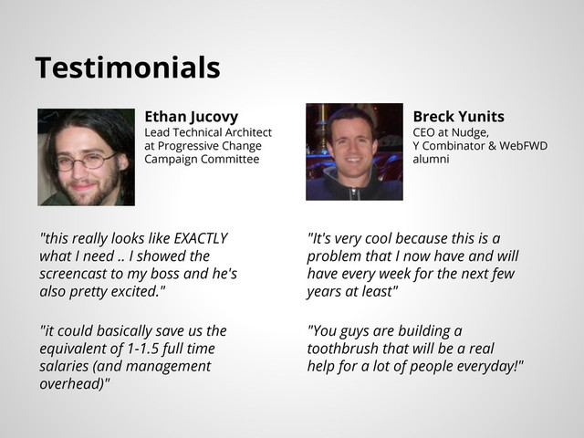 Testimonials
Ethan Jucovy
Lead Technical Architect
at Progressive Change
Campaign Committee
Breck Yunits
CEO at Nudge,
Y Combinator & WebFWD
alumni
"this really looks like EXACTLY
what I need .. I showed the
screencast to my boss and he's
also pretty excited."
"it could basically save us the
equivalent of 1-1.5 full time
salaries (and management
overhead)"
"It's very cool because this is a
problem that I now have and will
have every week for the next few
years at least"
"You guys are building a
toothbrush that will be a real
help for a lot of people everyday!"
