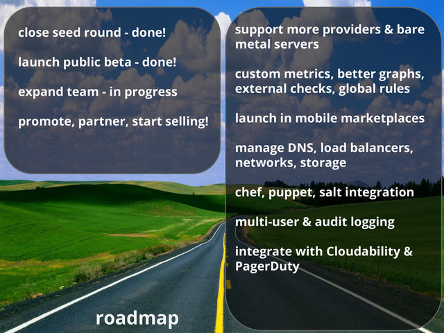 roadmap
support more providers & bare
metal servers
custom metrics, better graphs,
external checks, global rules
launch in mobile marketplaces
manage DNS, load balancers,
networks, storage
chef, puppet, salt integration
multi-user & audit logging
integrate with Cloudability &
PagerDuty
close seed round - done!
launch public beta - done!
expand team - in progress
promote, partner, start selling!
