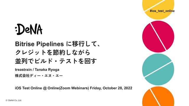 Bitrise Pipelines に移行して、
クレジットを節約しながら
並列でビルド・テストを回す
treastrain / Tanaka Ryoga
株式会社ディー・エヌ・エー
iOS Test Online @ Online(Zoom Webinars) Friday, October 28, 2022
© DeNA Co.,Ltd.
#ios_test_online
