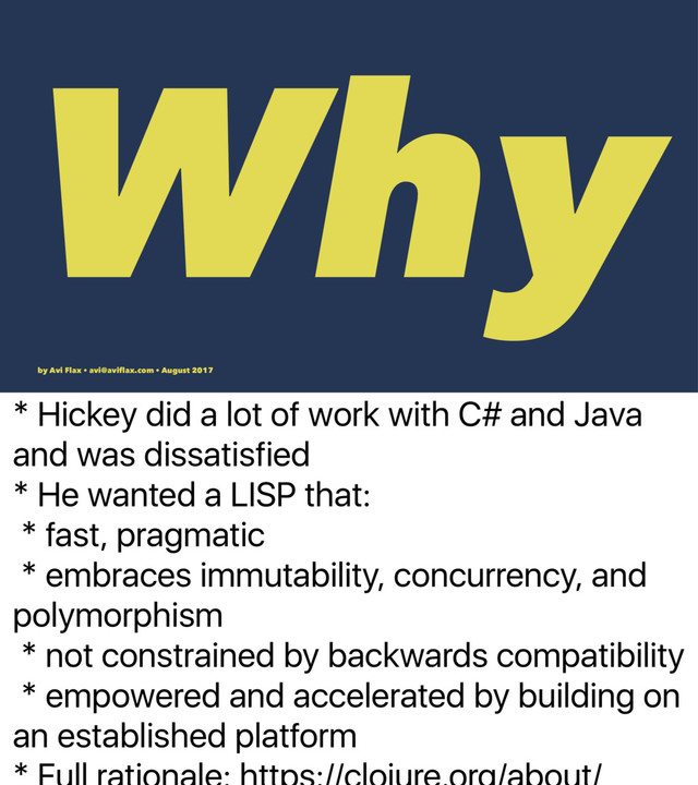 * Why does it exist?
* Hickey did a lot of work with C# and Java
and was dissatisfied
* He wanted a LISP that:
* fast, pragmatic
* embraces immutability, concurrency, and
polymorphism
* not constrained by backwards compatibility
* empowered and accelerated by building on
an established platform
Why
by Avi Flax • avi@aviﬂax.com • August 2017
