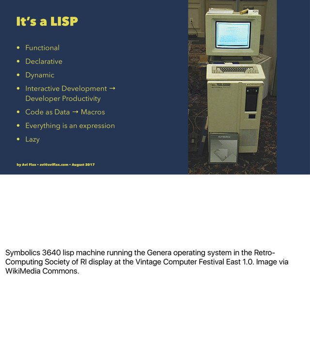 Symbolics 3640 lisp machine running the Genera operating system in the Retro-
Computing Society of RI display at the Vintage Computer Festival East 1.0. Image via
WikiMedia Commons.
It’s a LISP
• Functional
• Declarative
• Dynamic
• Interactive Development →
Developer Productivity
• Code as Data → Macros
• Everything is an expression
• Lazy
by Avi Flax • avi@aviﬂax.com • August 2017

