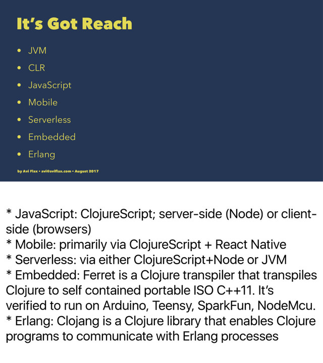 * JavaScript: ClojureScript; server-side (Node) or client-
side (browsers)
* Mobile: primarily via ClojureScript + React Native
* Serverless: via either ClojureScript+Node or JVM
* Embedded: Ferret is a Clojure transpiler that transpiles
Clojure to self contained portable ISO C++11. Itʼs
verified to run on Arduino, Teensy, SparkFun, NodeMcu.
* Erlang: Clojang is a Clojure library that enables Clojure
programs to communicate with Erlang processes
It’s Got Reach
• JVM
• CLR
• JavaScript
• Mobile
• Serverless
• Embedded
• Erlang
by Avi Flax • avi@aviﬂax.com • August 2017
