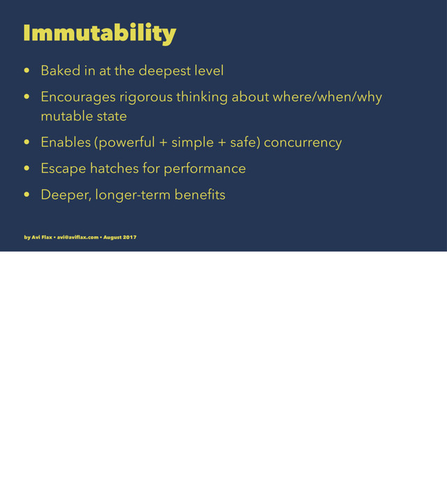 Immutability
• Baked in at the deepest level
• Encourages rigorous thinking about where/when/why
mutable state
• Enables (powerful + simple + safe) concurrency
• Escape hatches for performance
• Deeper, longer-term beneﬁts
by Avi Flax • avi@aviﬂax.com • August 2017
