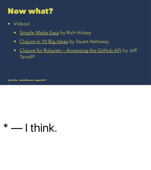 * — I think.
Now what?
• Videos!
• Simple Made Easy by Rich Hickey
• Clojure in 10 Big Ideas by Stuart Halloway
• Clojure for Rubyists — Accessing the GitHub API by Jeff
Terrell*
by Avi Flax • avi@aviﬂax.com • August 2017
